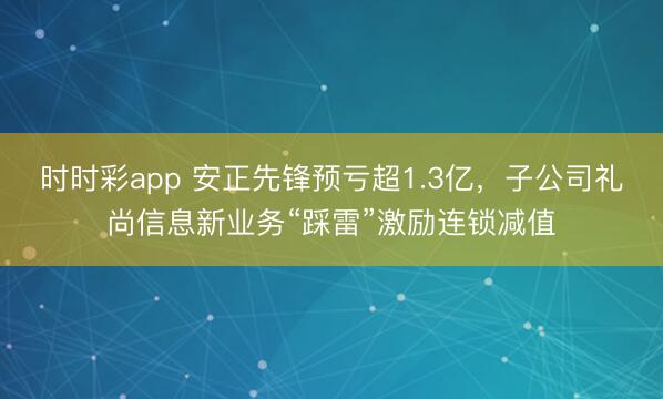时时彩app 安正先锋预亏超1.3亿，子公司礼尚信息新业务“踩雷”激励连锁减值