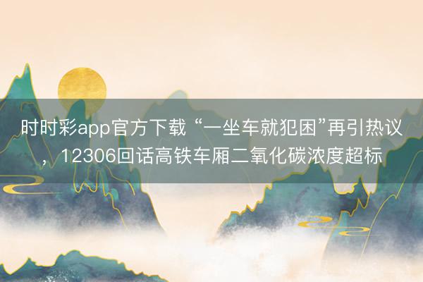 时时彩app官方下载 “一坐车就犯困”再引热议，12306回话高铁车厢二氧化碳浓度超标