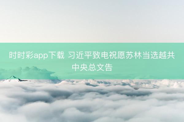 时时彩app下载 习近平致电祝愿苏林当选越共中央总文告