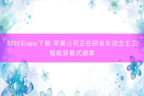 时时彩app下载 苹果公司正在研发东说念主工智能穿着式徽章