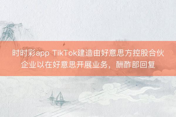 时时彩app TikTok建造由好意思方控股合伙企业以在好意思开展业务,酬酢部回复