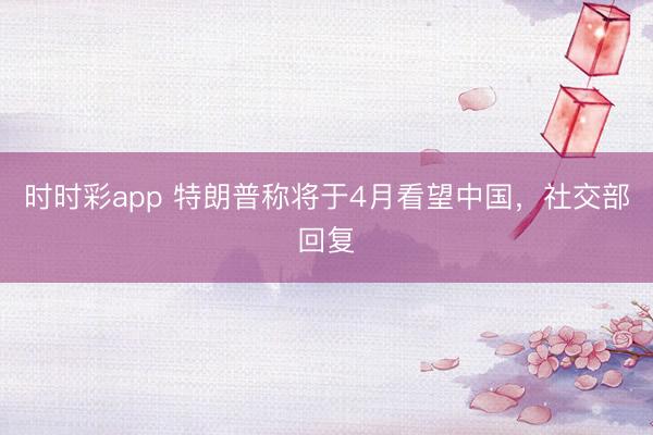 时时彩app 特朗普称将于4月看望中国，社交部回复