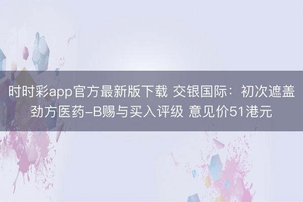 时时彩app官方最新版下载 交银国际:初次遮盖劲方医药-B赐与买入评级 意见价51港元