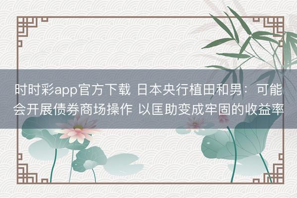 时时彩app官方下载 日本央行植田和男:可能会开展债券商场操作 以匡助变成牢固的收益率