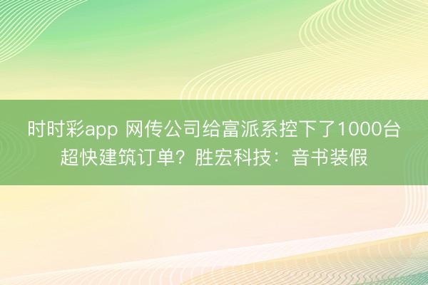 时时彩app 网传公司给富派系控下了1000台超快建筑订单？胜宏科技：音书装假