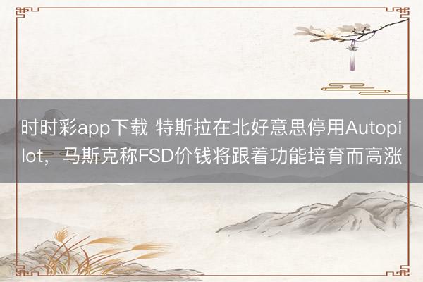 时时彩app下载 特斯拉在北好意思停用Autopilot，马斯克称FSD价钱将跟着功能培育而高涨