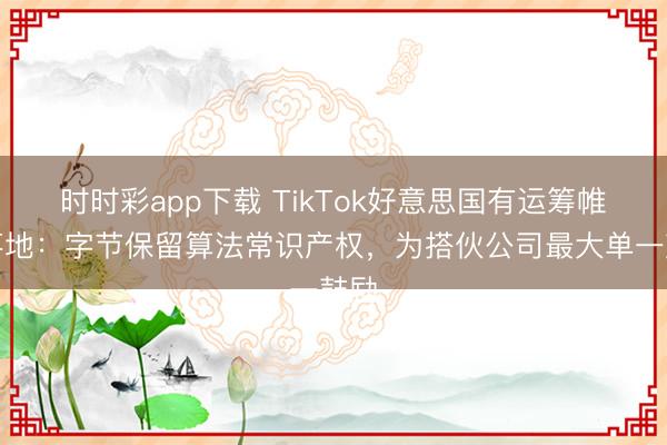 时时彩app下载 TikTok好意思国有运筹帷幄落地：字节保留算法常识产权，为搭伙公司最大单一鼓励