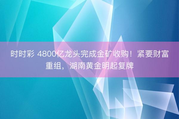 时时彩 4800亿龙头完成金矿收购!紧要财富重组,湖南黄金明起复牌