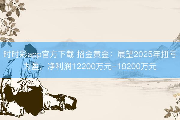 时时彩app官方下载 招金黄金:展望2025年扭亏为盈,净利润12200万元-18200万元