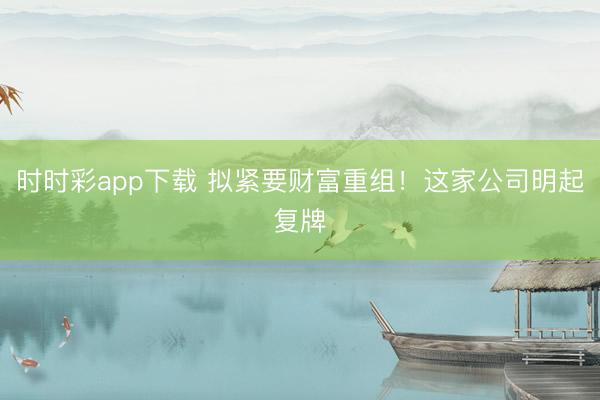 时时彩app下载 拟紧要财富重组！这家公司明起复牌