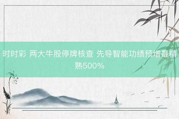 时时彩 两大牛股停牌核查 先导智能功绩预增最精熟500%
