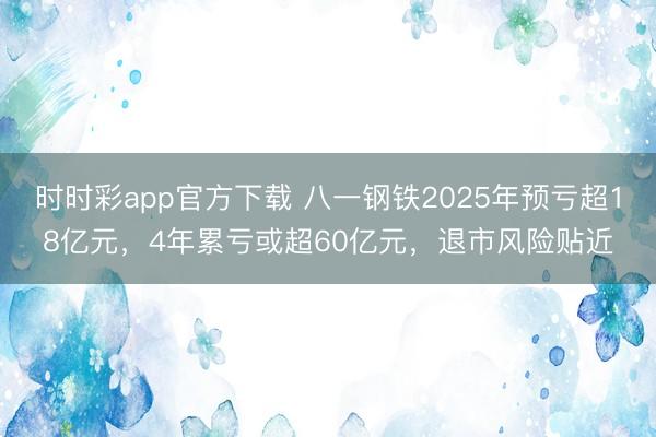 时时彩app官方下载 八一钢铁2025年预亏超18亿元，4年累亏或超60亿元，退市风险贴近