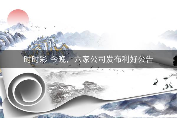 时时彩 今晚,六家公司发布利好公告