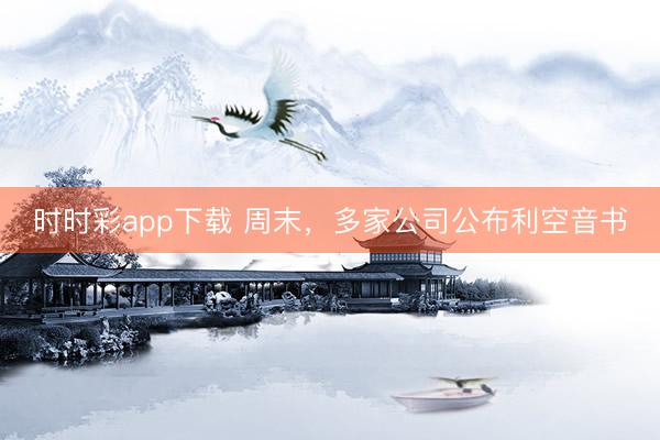 时时彩app下载 周末，多家公司公布利空音书