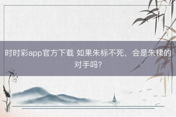 时时彩app官方下载 如果朱标不死,会是朱棣的对手吗?