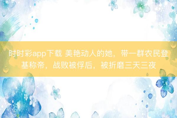 时时彩app下载 美艳动人的她,带一群农民登基称帝,战败被俘后,被折磨三天三夜