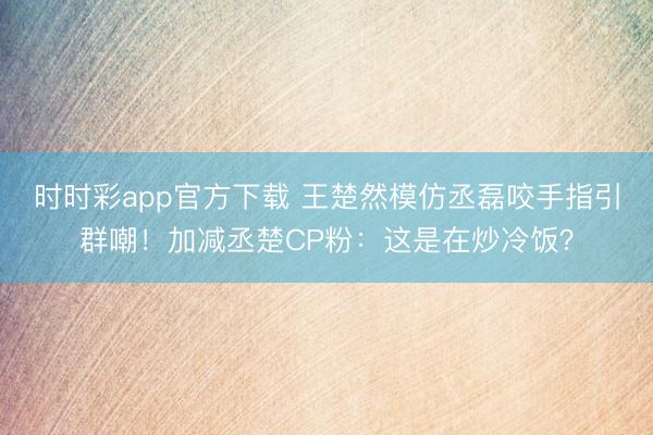 时时彩app官方下载 王楚然模仿丞磊咬手指引群嘲！加减丞楚CP粉：这是在炒冷饭？