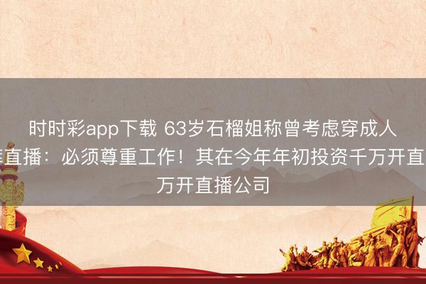 时时彩app下载 63岁石榴姐称曾考虑穿成人纸尿裤直播:必须尊重工作!其在今年年初投资千万开直播公司