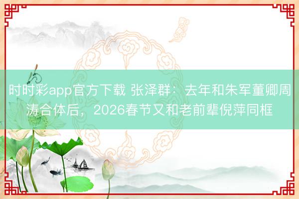 时时彩app官方下载 张泽群:去年和朱军董卿周涛合体后,2026春节又和老前辈倪萍同框