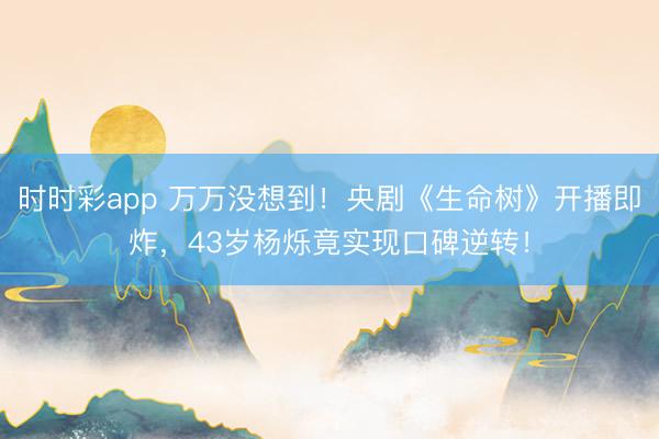 时时彩app 万万没想到！央剧《生命树》开播即炸，43岁杨烁竟实现口碑逆转！