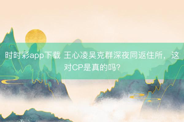 时时彩app下载 王心凌吴克群深夜同返住所，这对CP是真的吗？