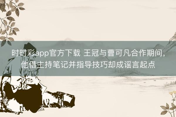 时时彩app官方下载 王冠与曹可凡合作期间,他借主持笔记并指导技巧却成谣言起点