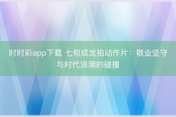 时时彩app下载 七旬成龙拍动作片:敬业坚守与时代浪潮的碰撞