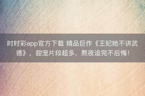 时时彩app官方下载 精品巨作《王妃她不讲武德》，甜宠片段超多，熬夜追完不后悔！