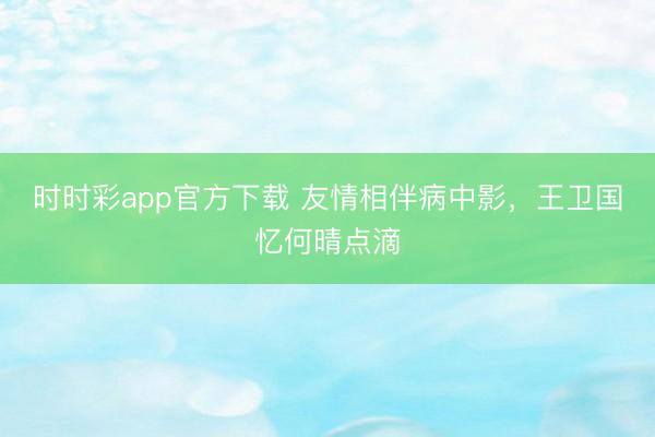 时时彩app官方下载 友情相伴病中影，王卫国忆何晴点滴