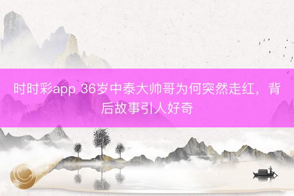 时时彩app 36岁中泰大帅哥为何突然走红,背后故事引人好奇