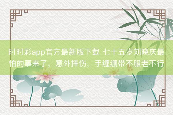 时时彩app官方最新版下载 七十五岁刘晓庆最怕的事来了，意外摔伤，手缠绷带不服老不行