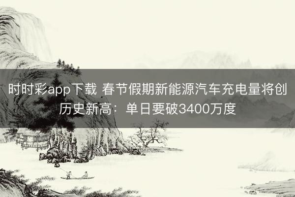 时时彩app下载 春节假期新能源汽车充电量将创历史新高：单日要破3400万度