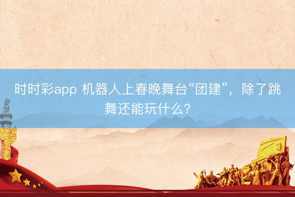 时时彩app 机器人上春晚舞台“团建”，除了跳舞还能玩什么？