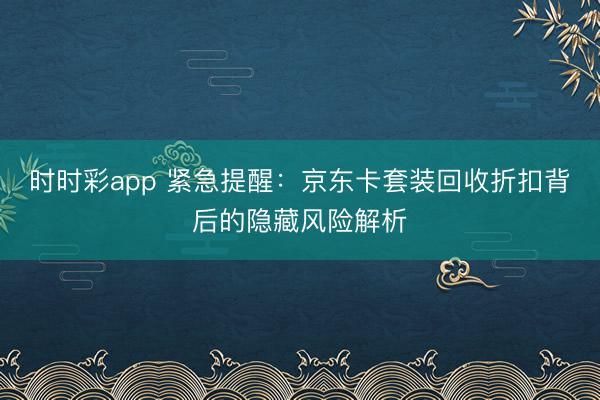 时时彩app 紧急提醒:京东卡套装回收折扣背后的隐藏风险解析