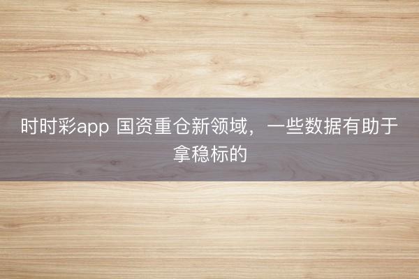 时时彩app 国资重仓新领域，一些数据有助于拿稳标的