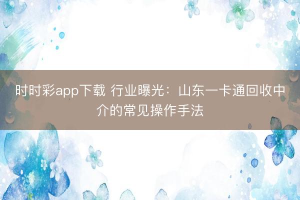时时彩app下载 行业曝光:山东一卡通回收中介的常见操作手法
