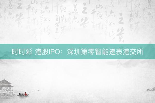 时时彩 港股IPO：深圳第零智能递表港交所