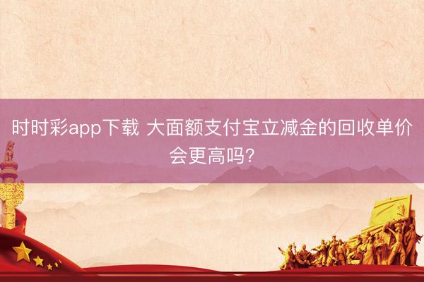 时时彩app下载 大面额支付宝立减金的回收单价会更高吗?