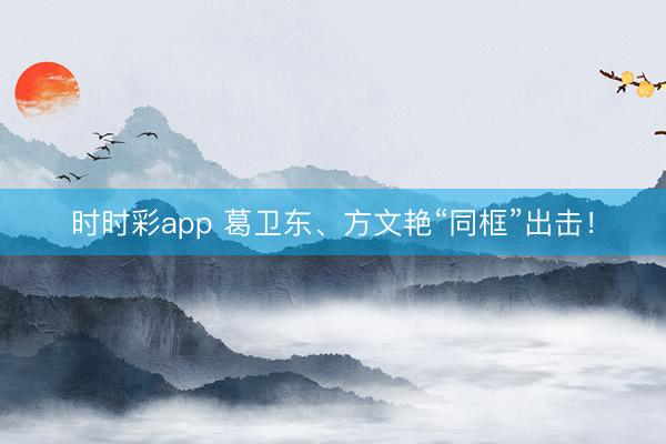 时时彩app 葛卫东、方文艳“同框”出击!