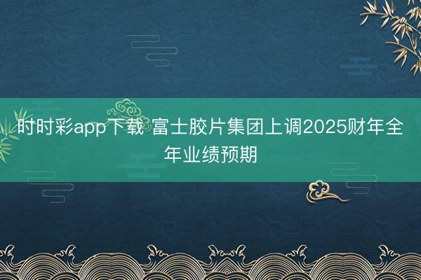 时时彩app下载 富士胶片集团上调2025财年全年业绩预期