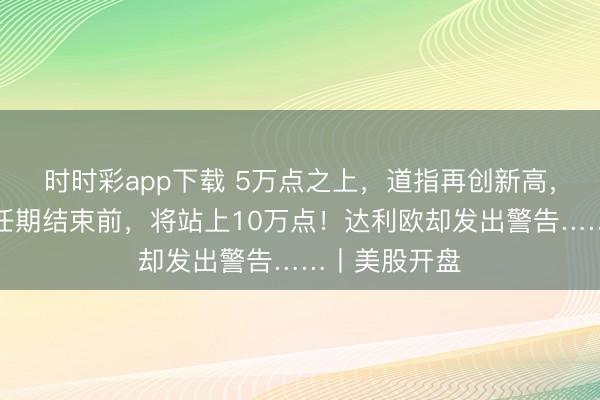 时时彩app下载 5万点之上,道指再创新高,特朗普:我任期结束前,将站上10万点!达利欧却发出警告……丨美股开盘