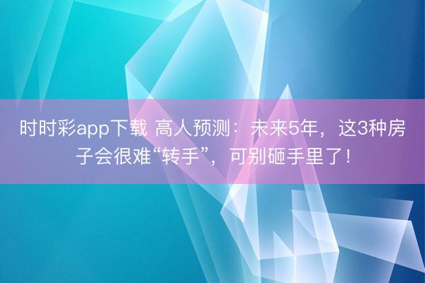 时时彩app下载 高人预测：未来5年，这3种房子会很难“转手”，可别砸手里了！