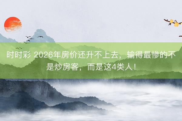时时彩 2026年房价还升不上去，输得最惨的不是炒房客，而是这4类人！