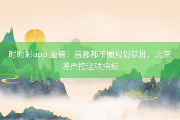 时时彩app 重磅！首都都市圈规划获批，北京将严控这项指标