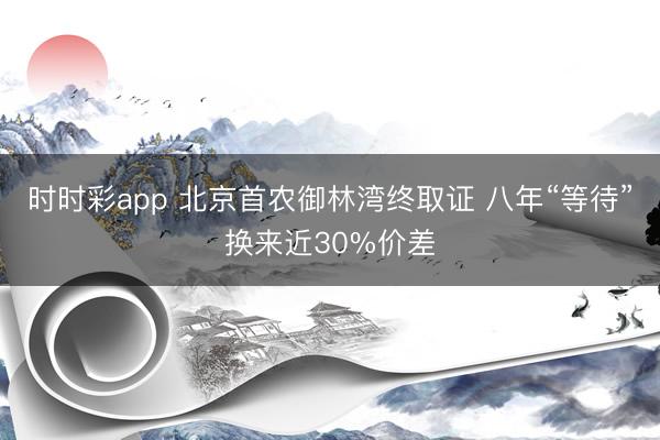时时彩app 北京首农御林湾终取证 八年“等待”换来近30%价差