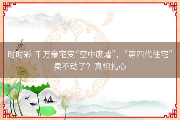 时时彩 千万豪宅变“空中废墟”，“第四代住宅”卖不动了？真相扎心