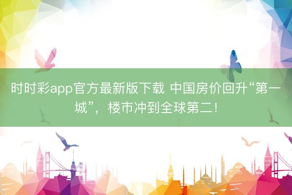 时时彩app官方最新版下载 中国房价回升“第一城”,楼市冲到全球第二!