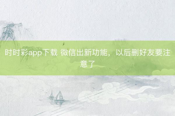 时时彩app下载 微信出新功能，以后删好友要注意了