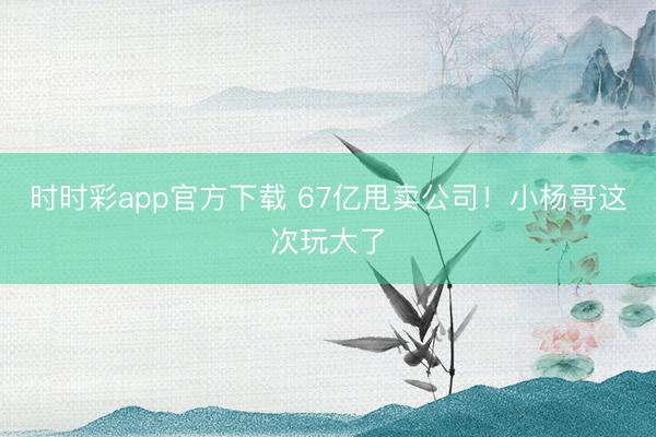 时时彩app官方下载 67亿甩卖公司！小杨哥这次玩大了