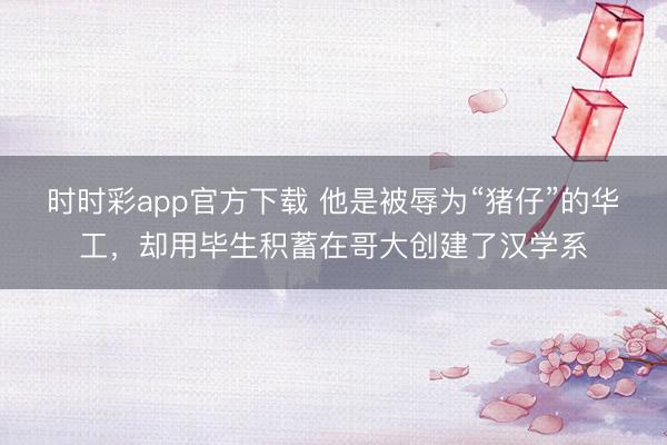 时时彩app官方下载 他是被辱为“猪仔”的华工,却用毕生积蓄在哥大创建了汉学系